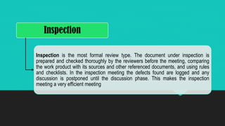 Inspection
Inspection is the most formal review type. The document under inspection is
prepared and checked thoroughly by the reviewers before the meeting, comparing
the work product with its sources and other referenced documents, and using rules
and checklists. In the inspection meeting the defects found are logged and any
discussion is postponed until the discussion phase. This makes the inspection
meeting a very efficient meeting
 