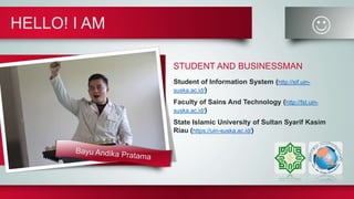 HELLO! I AM 
STUDENT AND BUSINESSMAN
Student of Information System (http://sif.uin-
suska.ac.id/)
Faculty of Sains And Technology (http://fst.uin-
suska.ac.id/)
State Islamic University of Sultan Syarif Kasim
Riau (https://uin-suska.ac.id/)
 