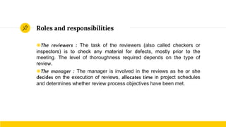 Roles and responsibilities
◉The reviewers : The task of the reviewers (also called checkers or
inspectors) is to check any material for defects, mostly prior to the
meeting. The level of thoroughness required depends on the type of
review.
◉The manager : The manager is involved in the reviews as he or she
decides on the execution of reviews, allocates time in project schedules
and determines whether review process objectives have been met.
 