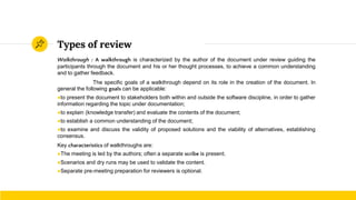 Types of review
Walkthrough : A walkthrough is characterized by the author of the document under review guiding the
participants through the document and his or her thought processes, to achieve a common understanding
and to gather feedback.
The specific goals of a walkthrough depend on its role in the creation of the document. In
general the following goals can be applicable:
●to present the document to stakeholders both within and outside the software discipline, in order to gather
information regarding the topic under documentation;
●to explain (knowledge transfer) and evaluate the contents of the document;
●to establish a common understanding of the document;
●to examine and discuss the validity of proposed solutions and the viability of alternatives, establishing
consensus.
Key characteristics of walkthroughs are:
●The meeting is led by the authors; often a separate scribe is present.
●Scenarios and dry runs may be used to validate the content.
●Separate pre-meeting preparation for reviewers is optional.
 
