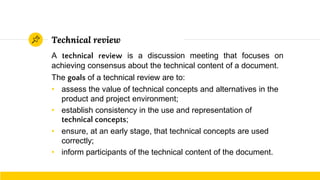 Technical review
A technical review is a discussion meeting that focuses on
achieving consensus about the technical content of a document.
The goals of a technical review are to:
• assess the value of technical concepts and alternatives in the
product and project environment;
• establish consistency in the use and representation of
technical concepts;
• ensure, at an early stage, that technical concepts are used
correctly;
• inform participants of the technical content of the document.
 
