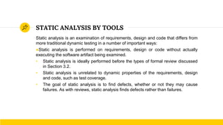 STATIC ANALYSIS BY TOOLS
Static analysis is an examination of requirements, design and code that differs from
more traditional dynamic testing in a number of important ways:
●Static analysis is performed on requirements, design or code without actually
executing the software artifact being examined.
• Static analysis is ideally performed before the types of formal review discussed
in Section 3.2.
• Static analysis is unrelated to dynamic properties of the requirements, design
and code, such as test coverage.
• The goal of static analysis is to find defects, whether or not they may cause
failures. As with reviews, static analysis finds defects rather than failures.
 