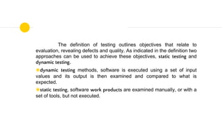 The definition of testing outlines objectives that relate to
evaluation, revealing defects and quality. As indicated in the definition two
approaches can be used to achieve these objectives, static testing and
dynamic testing.
◉dynamic testing methods, software is executed using a set of input
values and its output is then examined and compared to what is
expected.
◉static testing, software work products are examined manually, or with a
set of tools, but not executed.
 