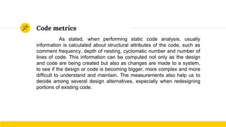 Code metrics
As stated, when performing static code analysis, usually
information is calculated about structural attributes of the code, such as
comment frequency, depth of nesting, cyclomatic number and number of
lines of code. This information can be computed not only as the design
and code are being created but also as changes are made to a system,
to see if the design or code is becoming bigger, more complex and more
difficult to understand and maintain. The measurements also help us to
decide among several design alternatives, especially when redesigning
portions of existing code.
 
