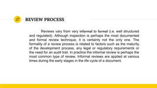 REVIEW PROCESS
Reviews vary from very informal to formal (i.e. well structured
and regulated). Although inspection is perhaps the most documented
and formal review technique, it is certainly not the only one. The
formality of a review process is related to factors such as the maturity
of the development process, any legal or regulatory requirements or
the need for an audit trail. In practice the informal review is perhaps the
most common type of review. Informal reviews are applied at various
times during the early stages in the life cycle of a document.
 