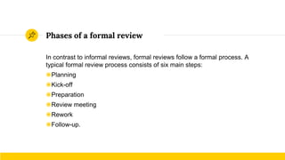 Phases of a formal review
In contrast to informal reviews, formal reviews follow a formal process. A
typical formal review process consists of six main steps:
◉Planning
◉Kick-off
◉Preparation
◉Review meeting
◉Rework
◉Follow-up.
 