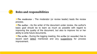 Roles and responsibilities
◉The moderator : The moderator (or review leader) leads the review
process.
◉The author : As the writer of the document under review, the author's
basic goal should be to learn as much as possible with regard to
improving the quality of the document, but also to improve his or her
ability to write future documents.
◉The scribe : During the logging meeting, the scribe (or recorder) has to
record each defect mentioned and any suggestions for process
improvement.
 