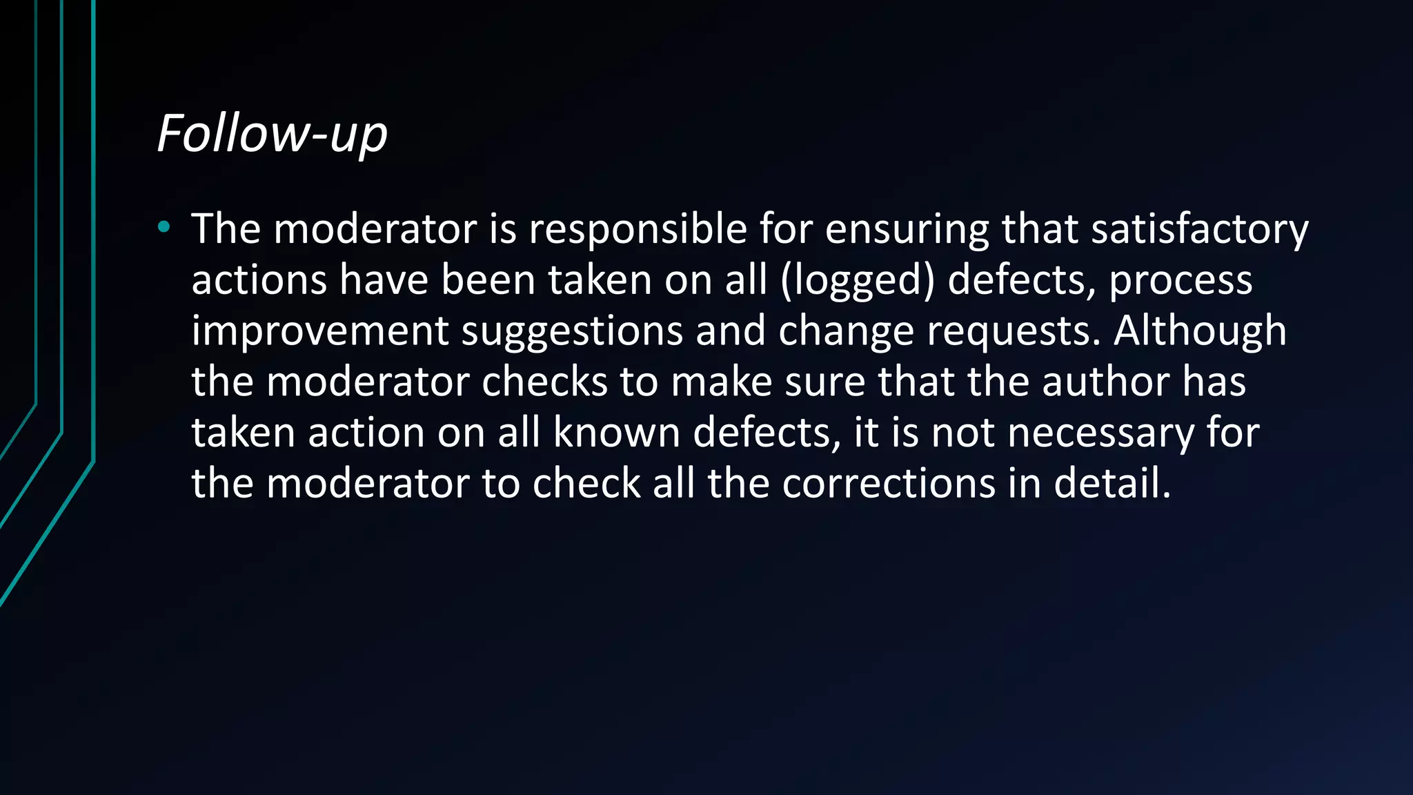 Follow-up
• The moderator is responsible for ensuring that satisfactory
actions have been taken on all (logged) defects, process
improvement suggestions and change requests. Although
the moderator checks to make sure that the author has
taken action on all known defects, it is not necessary for
the moderator to check all the corrections in detail.
 