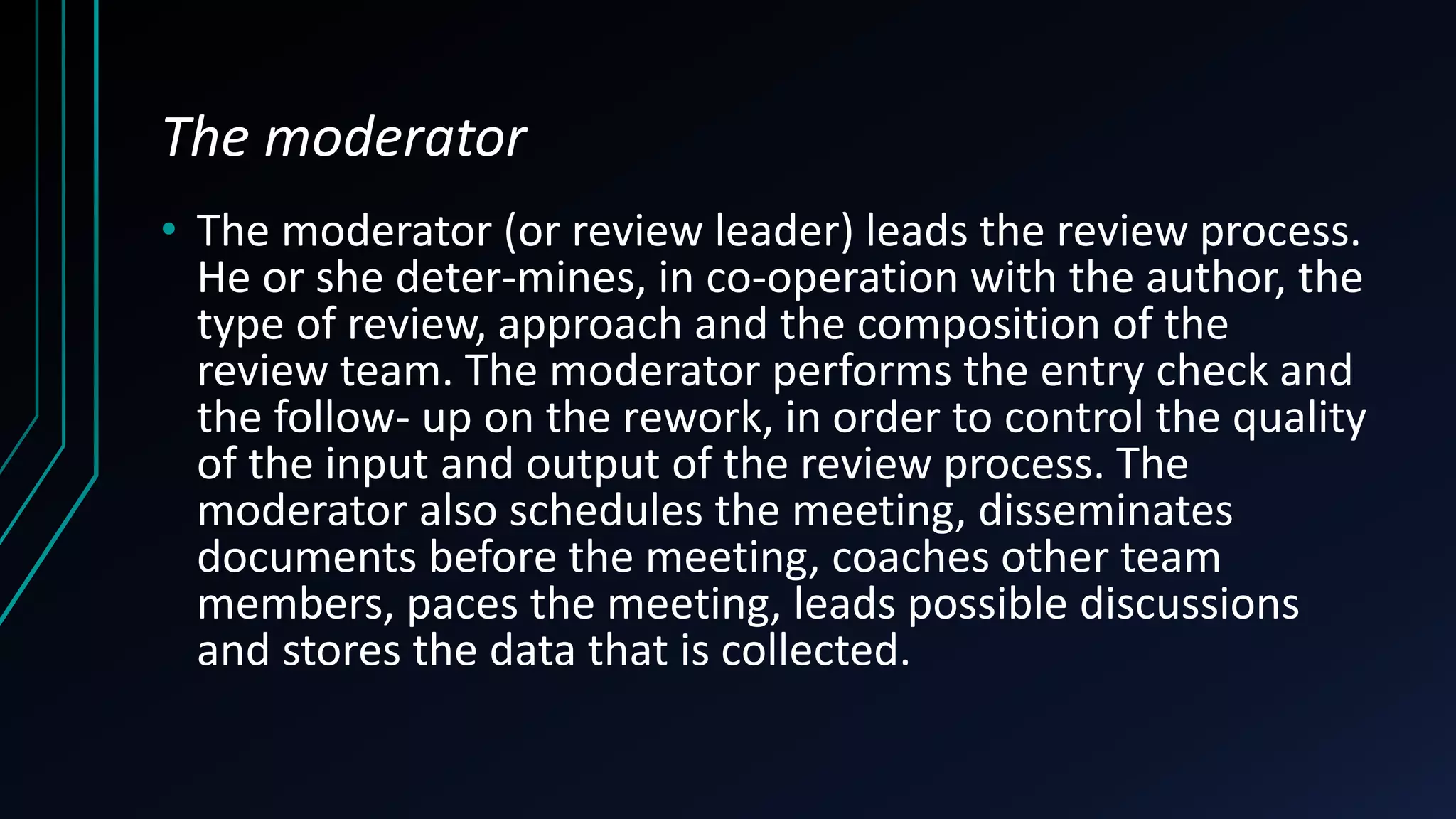 The moderator
• The moderator (or review leader) leads the review process.
He or she deter-mines, in co-operation with the author, the
type of review, approach and the composition of the
review team. The moderator performs the entry check and
the follow- up on the rework, in order to control the quality
of the input and output of the review process. The
moderator also schedules the meeting, disseminates
documents before the meeting, coaches other team
members, paces the meeting, leads possible discussions
and stores the data that is collected.
 