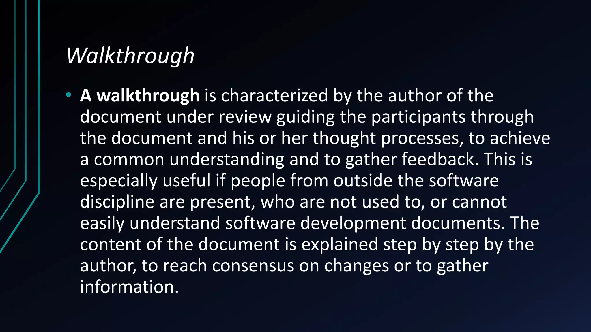 Walkthrough
• A walkthrough is characterized by the author of the
document under review guiding the participants through
the document and his or her thought processes, to achieve
a common understanding and to gather feedback. This is
especially useful if people from outside the software
discipline are present, who are not used to, or cannot
easily understand software development documents. The
content of the document is explained step by step by the
author, to reach consensus on changes or to gather
information.
 