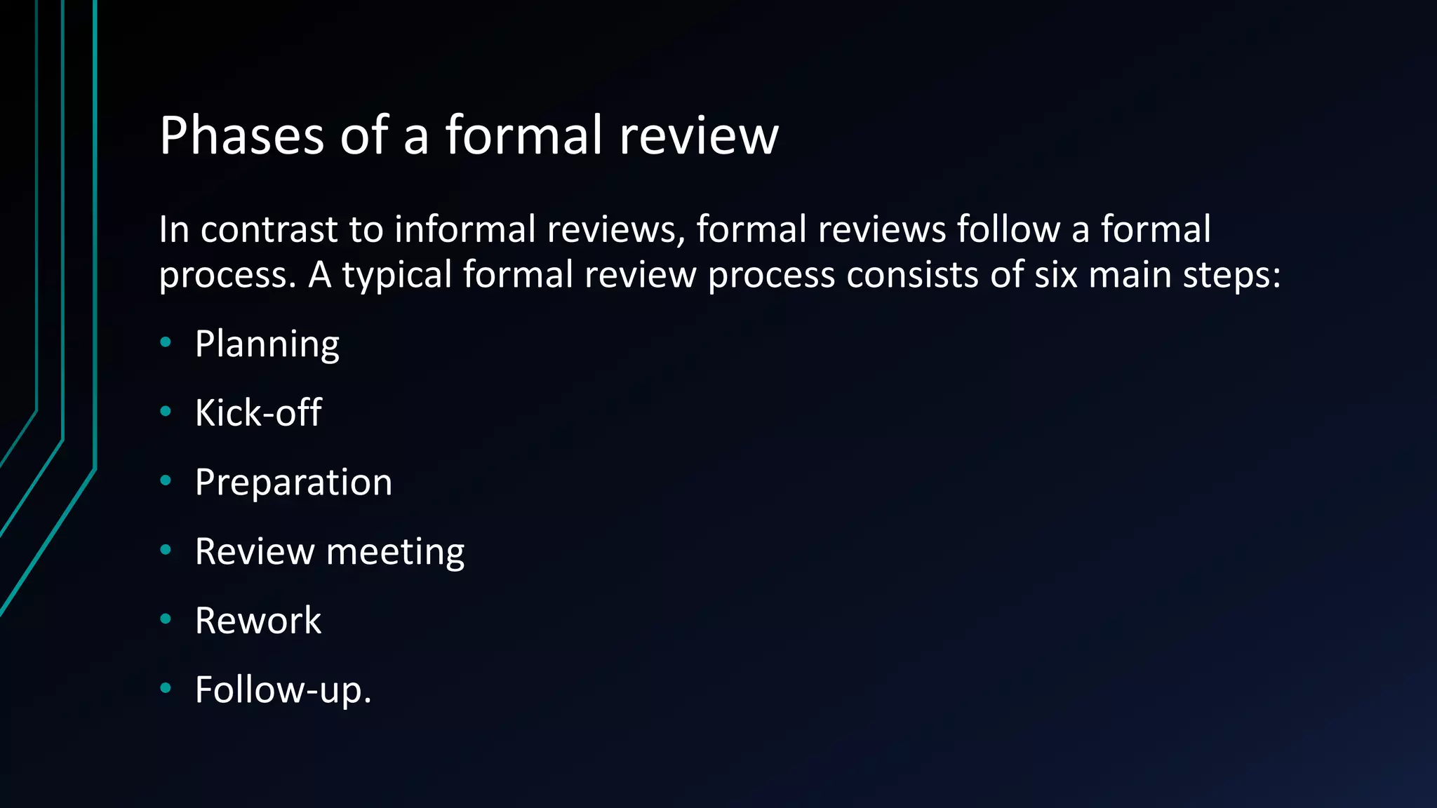 Phases of a formal review
In contrast to informal reviews, formal reviews follow a formal
process. A typical formal review process consists of six main steps:
• Planning
• Kick-off
• Preparation
• Review meeting
• Rework
• Follow-up.
 