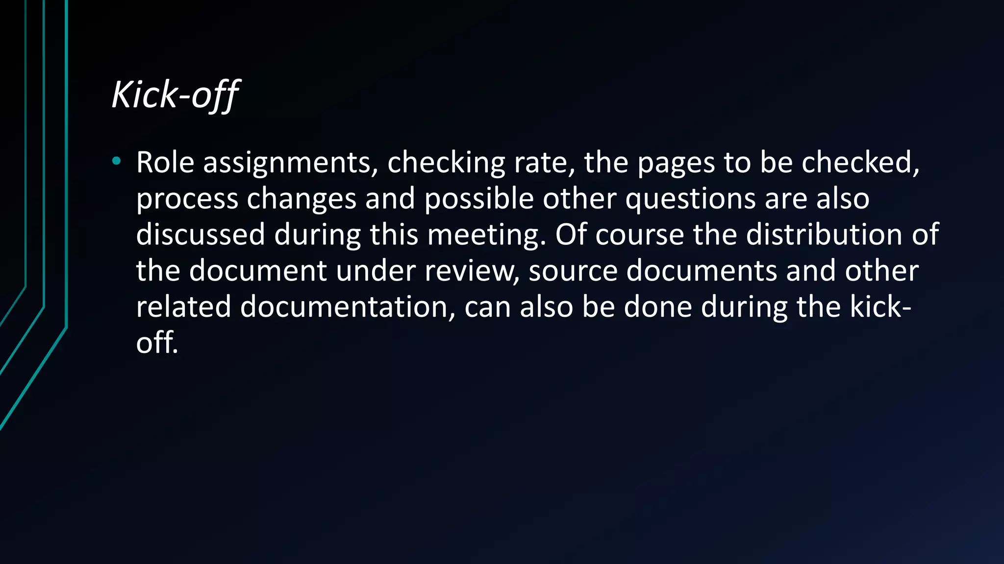 Kick-off
• Role assignments, checking rate, the pages to be checked,
process changes and possible other questions are also
discussed during this meeting. Of course the distribution of
the document under review, source documents and other
related documentation, can also be done during the kick-
off.
 