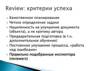    Качественное планирование
   Четкое определение задачи
   Нацеленность на улучшение документа
    (объекта), а не критику автора
   Предварительная подготовка (в т.ч.
    дополнительное обучение)
   Постоянное улучшение процесса, «работа
    над ошибками»
   Правильно подобранные инспектора
    (reviewers)
 