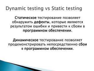 Статическое тестирование позволяет
  обнаружить дефекты, которые являются
 результатом ошибки и привести к сбоям в
        программном обеспечении.

  Динамическое тестирование позволяет
продемонстрировать непосредственно сбои
      в программном обеспечении.
 