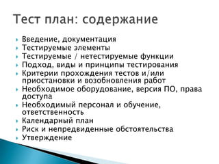    Введение, документация
   Тестируемые элементы
   Тестируемые / нетестируемые функции
   Подход, виды и принципы тестирования
   Критерии прохождения тестов и/или
    приостановки и возобновления работ
   Необходимое оборудование, версия ПО, права
    доступа
   Необходимый персонал и обучение,
    ответственность
   Календарный план
   Риск и непредвиденные обстоятельства
   Утверждение
 