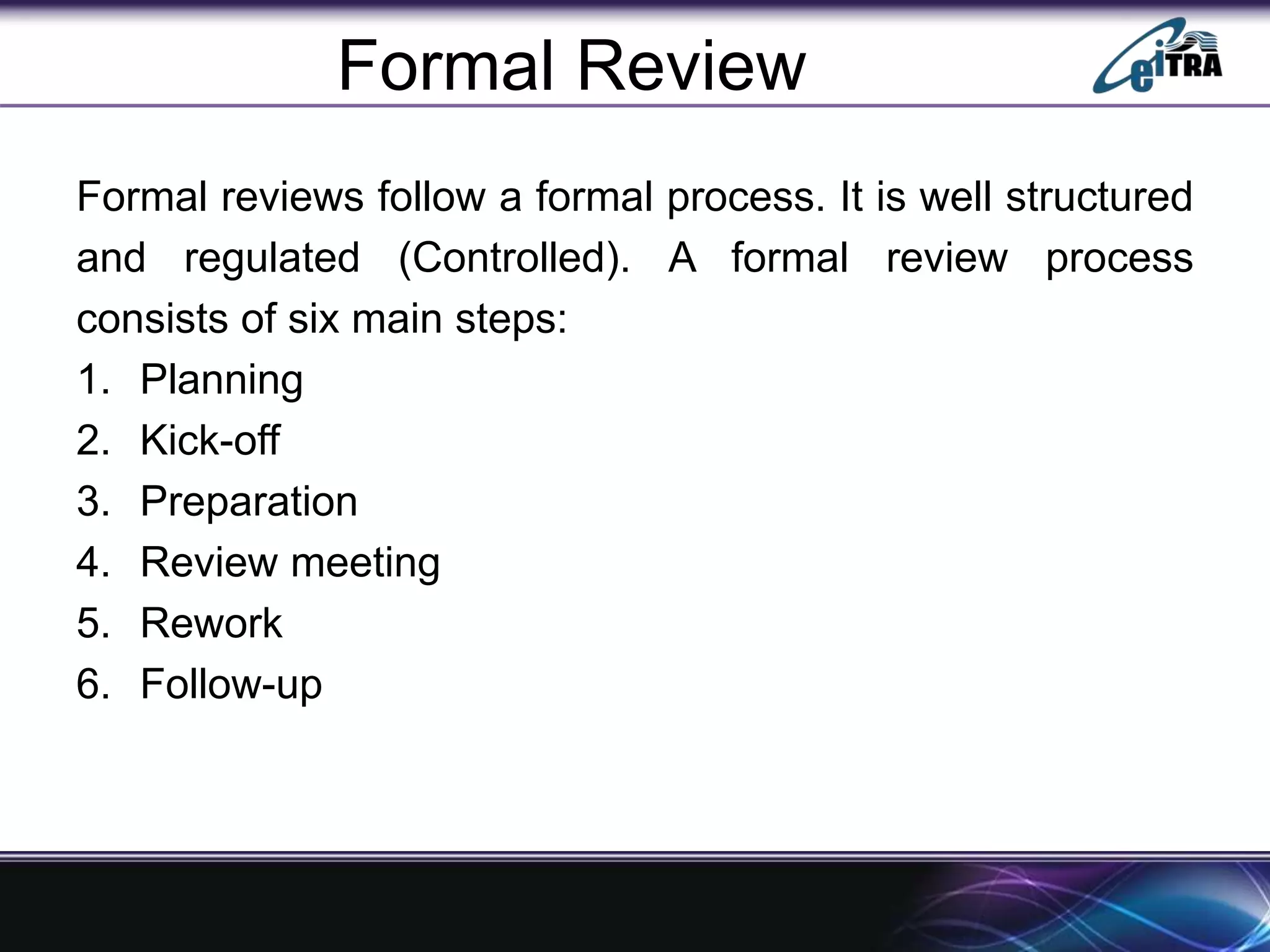 Formal Review
Formal reviews follow a formal process. It is well structured
and regulated (Controlled). A formal review process
consists of six main steps:
1. Planning
2. Kick-off
3. Preparation
4. Review meeting
5. Rework
6. Follow-up
 