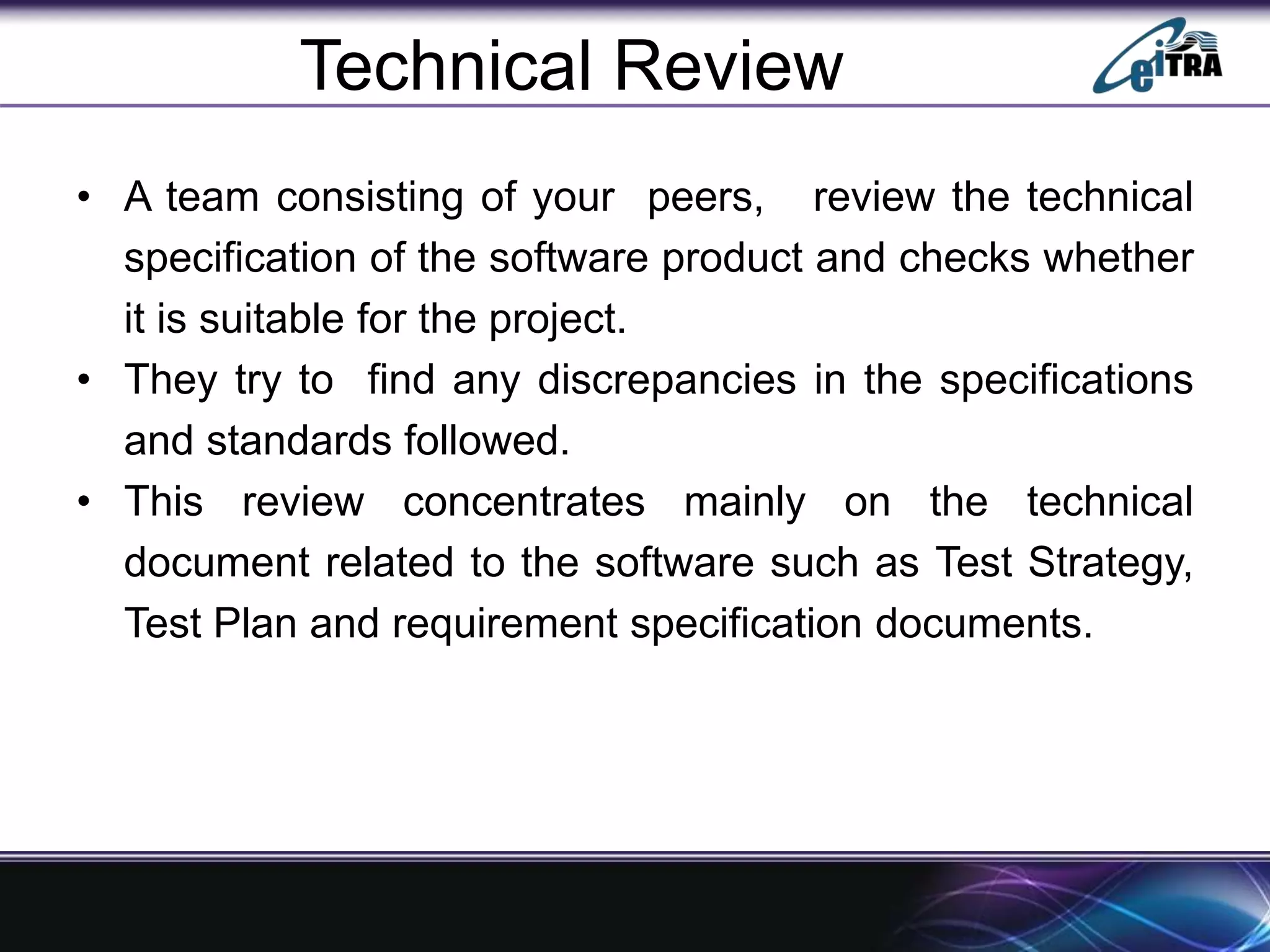 Technical Review
• A team consisting of your peers, review the technical
specification of the software product and checks whether
it is suitable for the project.
• They try to find any discrepancies in the specifications
and standards followed.
• This review concentrates mainly on the technical
document related to the software such as Test Strategy,
Test Plan and requirement specification documents.
 