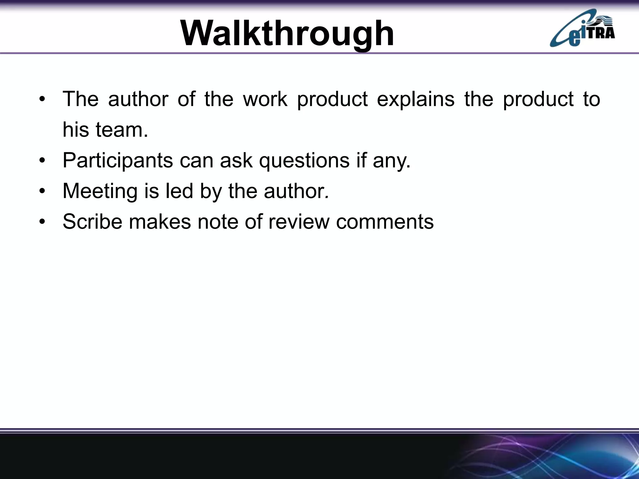 Walkthrough
• The author of the work product explains the product to
his team.
• Participants can ask questions if any.
• Meeting is led by the author.
• Scribe makes note of review comments
 