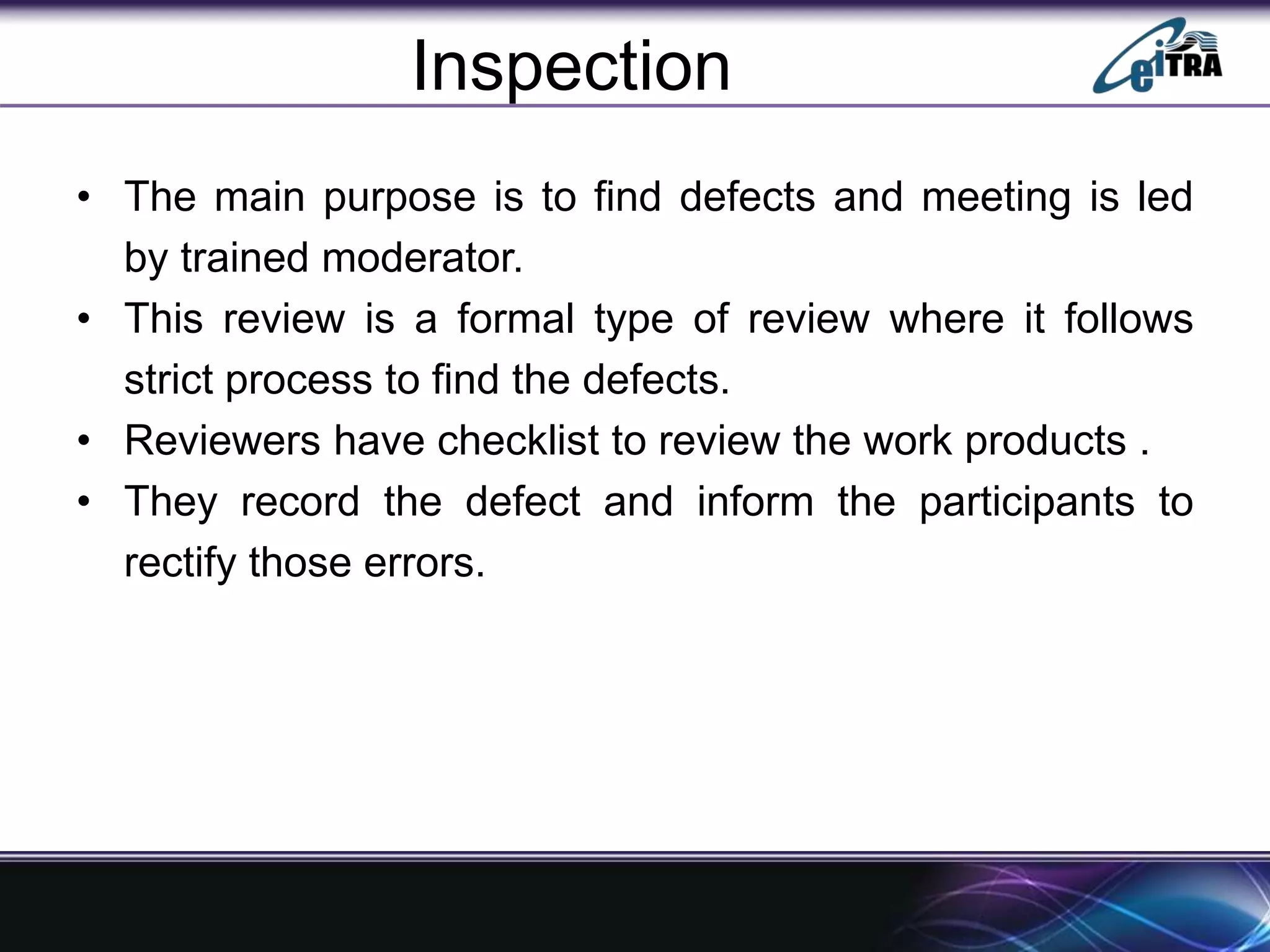 Inspection
• The main purpose is to find defects and meeting is led
by trained moderator.
• This review is a formal type of review where it follows
strict process to find the defects.
• Reviewers have checklist to review the work products .
• They record the defect and inform the participants to
rectify those errors.
 