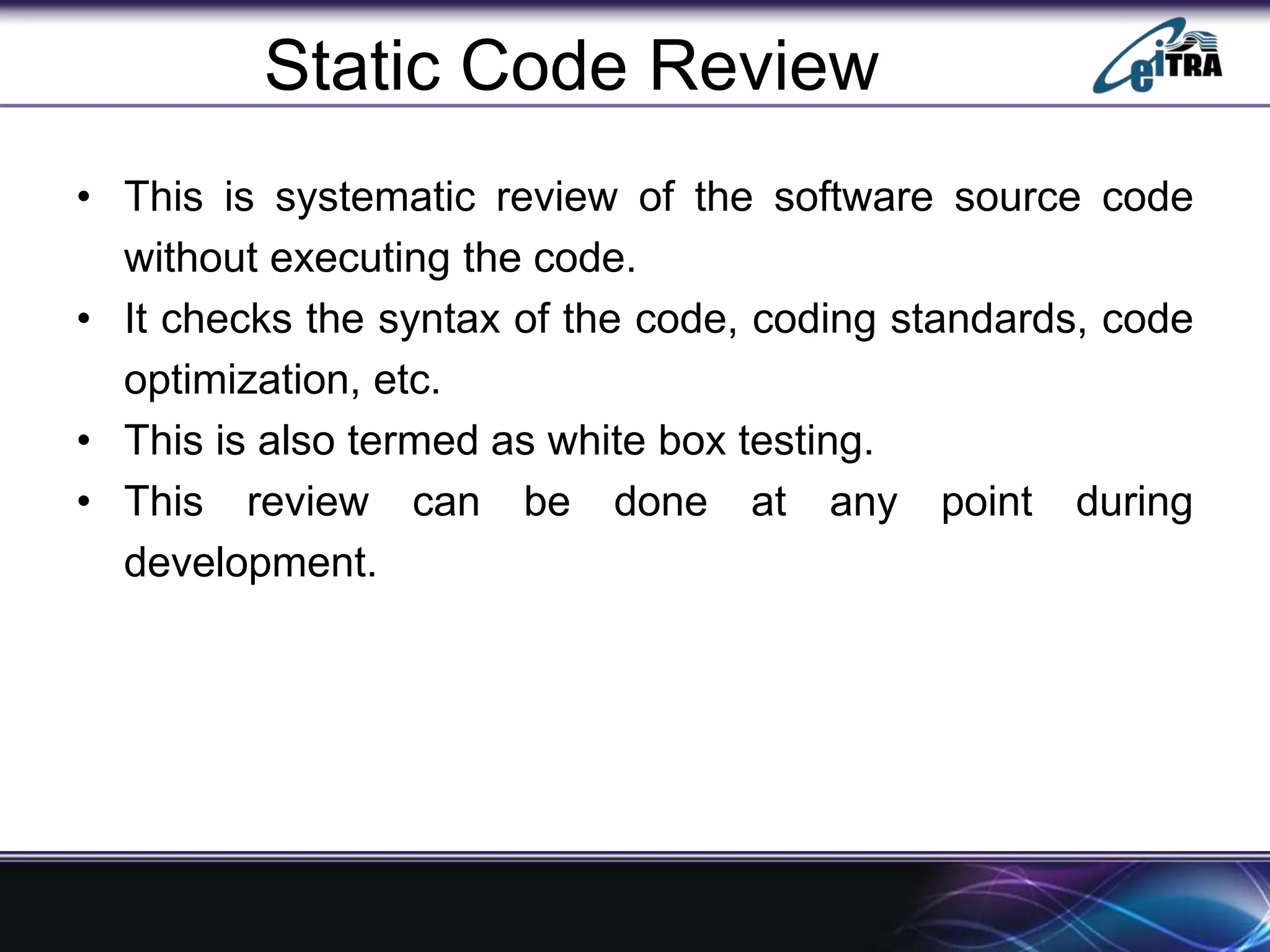 Static Code Review
• This is systematic review of the software source code
without executing the code.
• It checks the syntax of the code, coding standards, code
optimization, etc.
• This is also termed as white box testing.
• This review can be done at any point during
development.
 