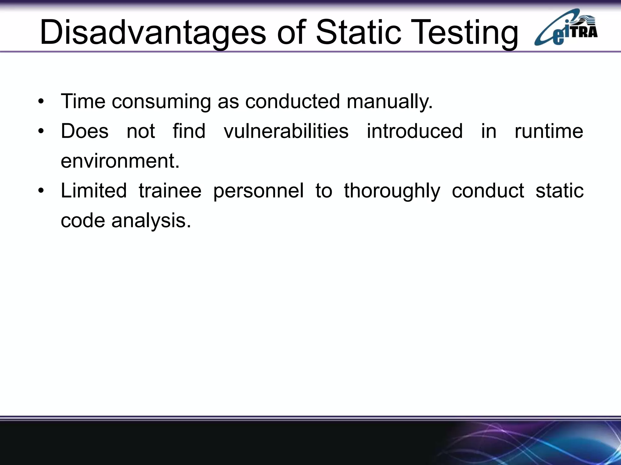 Disadvantages of Static Testing
• Time consuming as conducted manually.
• Does not find vulnerabilities introduced in runtime
environment.
• Limited trainee personnel to thoroughly conduct static
code analysis.
 
