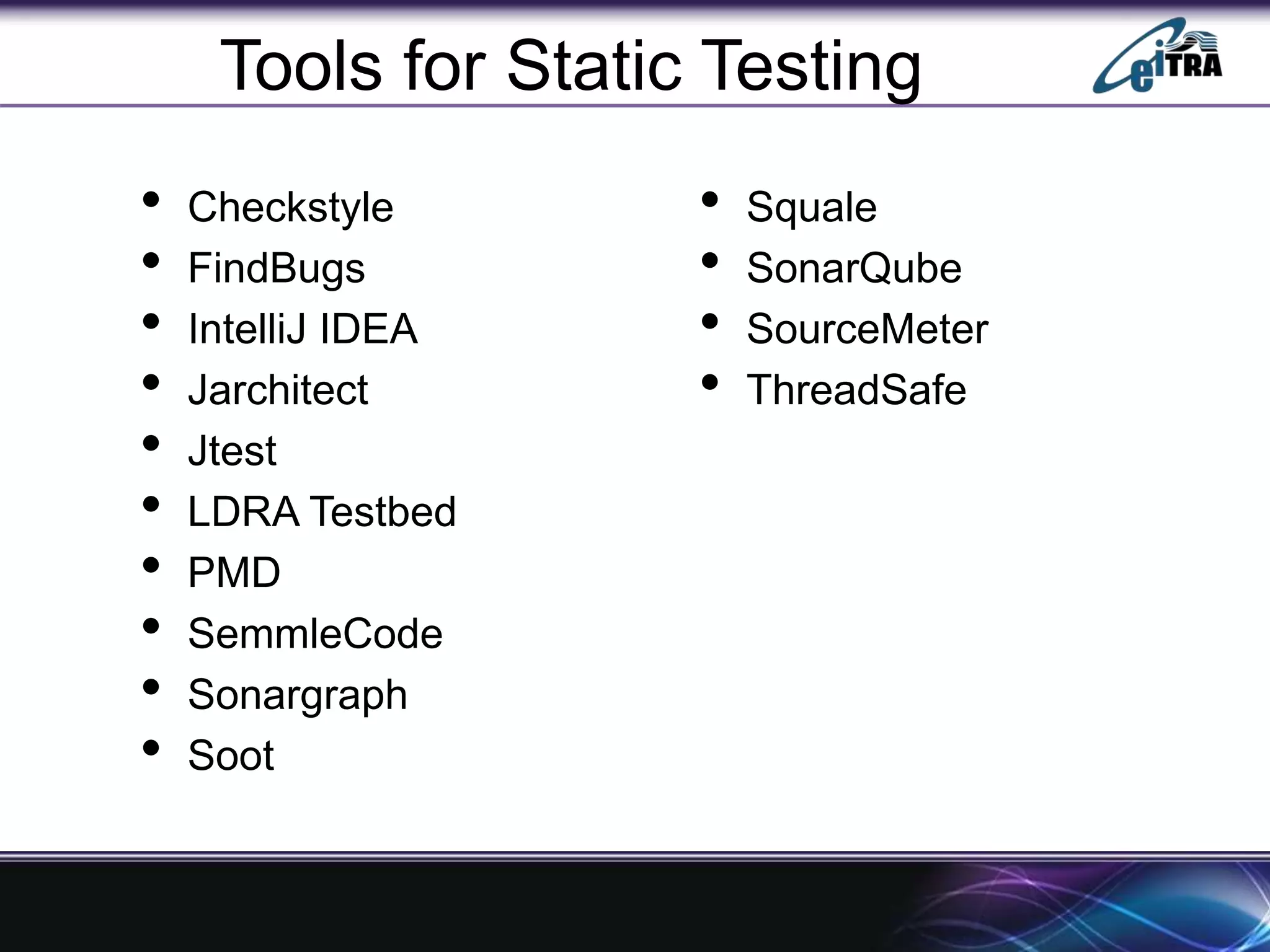 Tools for Static Testing
• Checkstyle
• FindBugs
• IntelliJ IDEA
• Jarchitect
• Jtest
• LDRA Testbed
• PMD
• SemmleCode
• Sonargraph
• Soot
• Squale
• SonarQube
• SourceMeter
• ThreadSafe
 