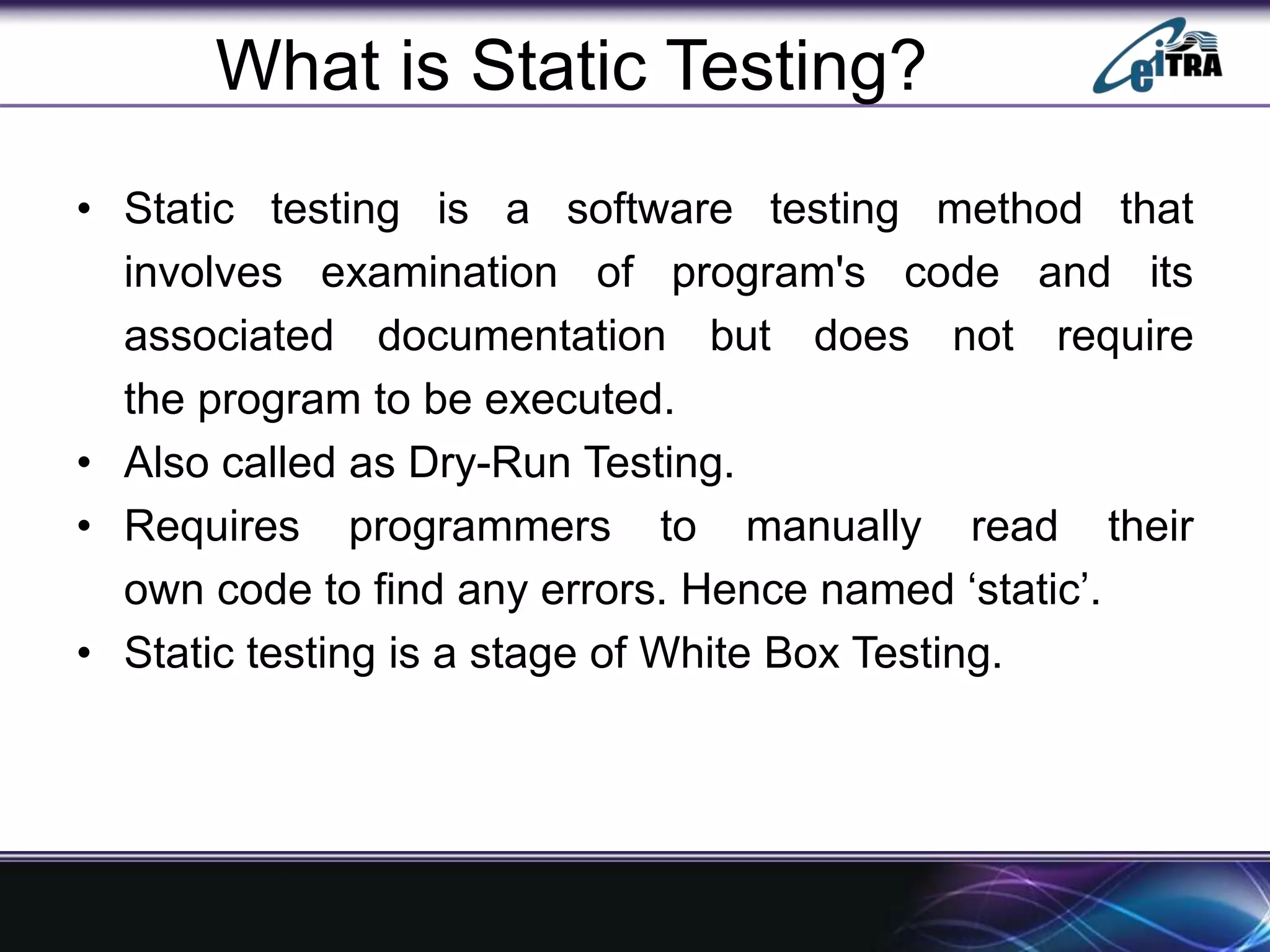 What is Static Testing?
• Static testing is a software testing method that
involves examination of program's code and its
associated documentation but does not require
the program to be executed.
• Also called as Dry-Run Testing.
• Requires programmers to manually read their
own code to find any errors. Hence named ‘static’.
• Static testing is a stage of White Box Testing.
 