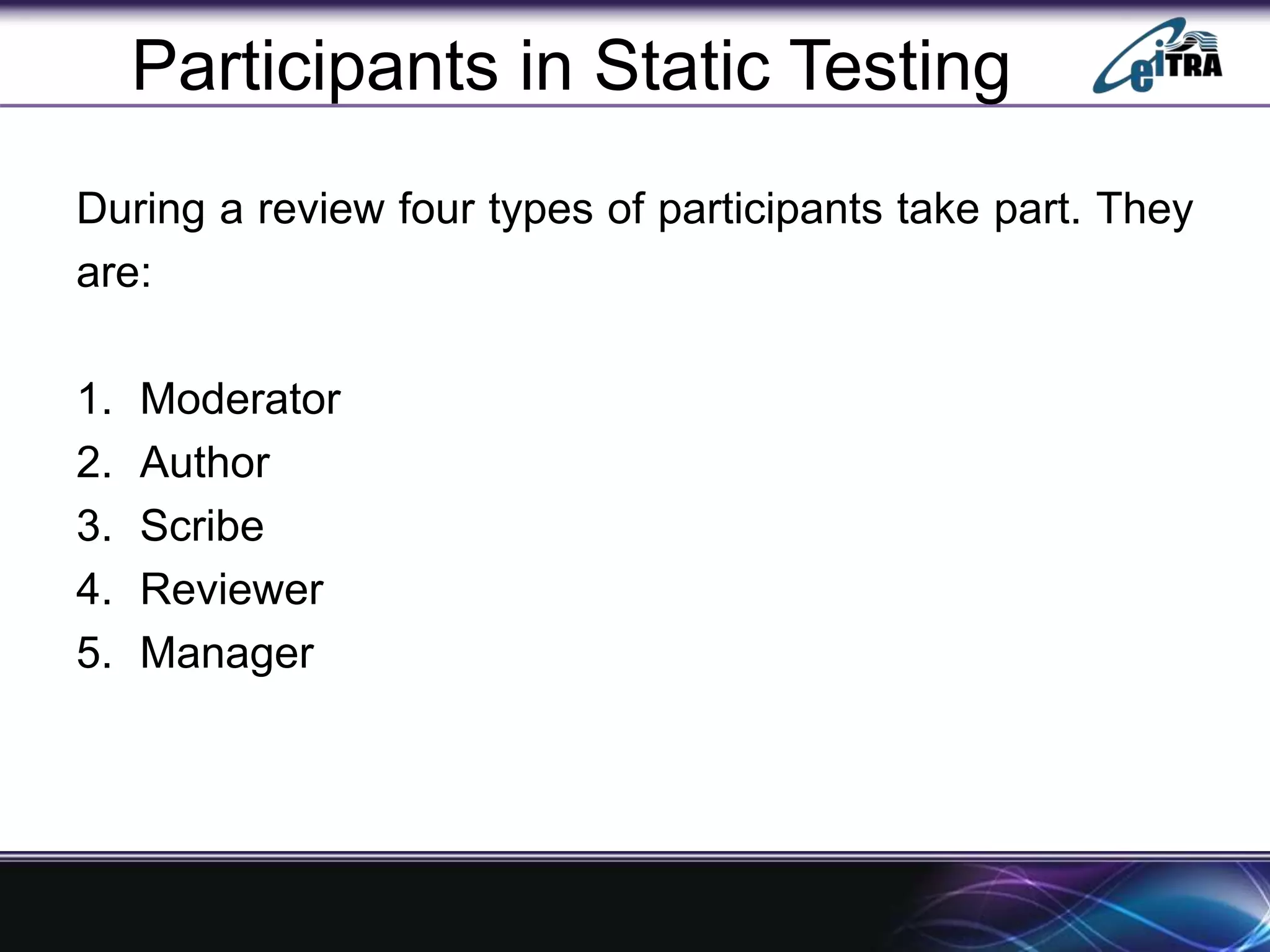 Participants in Static Testing
During a review four types of participants take part. They
are:
1. Moderator
2. Author
3. Scribe
4. Reviewer
5. Manager
 