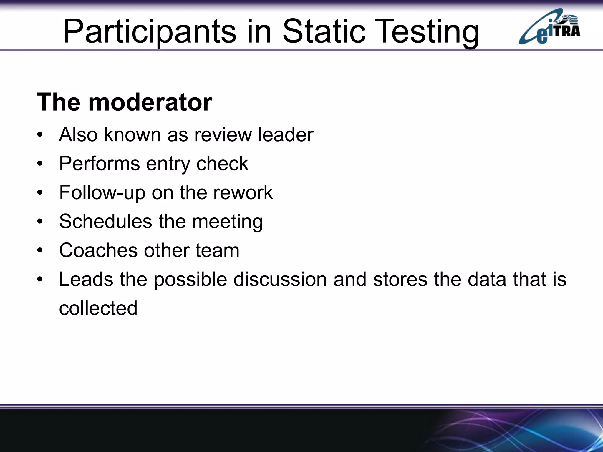 Participants in Static Testing
The moderator
• Also known as review leader
• Performs entry check
• Follow-up on the rework
• Schedules the meeting
• Coaches other team
• Leads the possible discussion and stores the data that is
collected
 