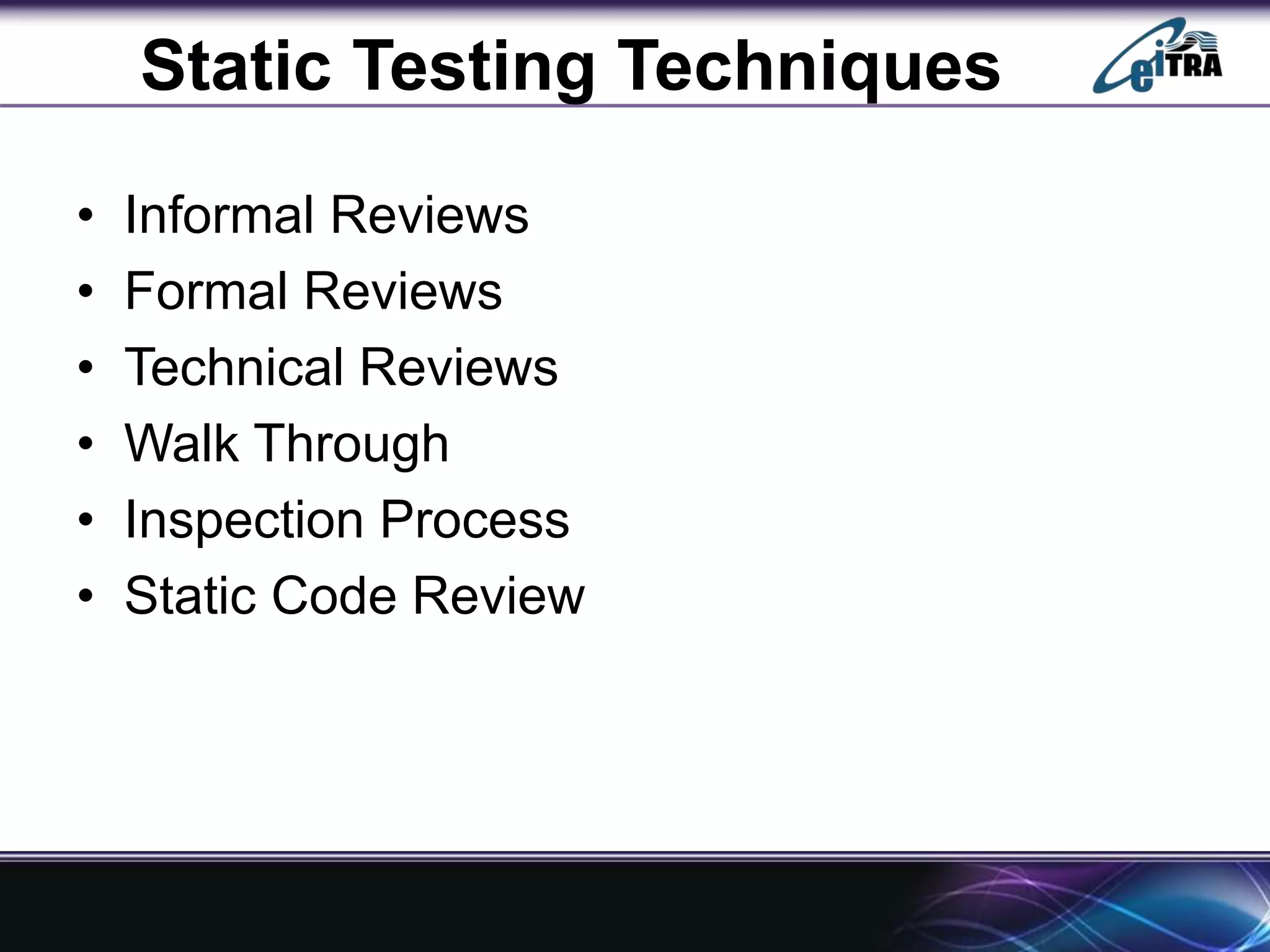 Static Testing Techniques
• Informal Reviews
• Formal Reviews
• Technical Reviews
• Walk Through
• Inspection Process
• Static Code Review
 