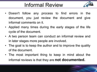 Informal Review
• Doesn't follow any process to find errors in the
document, you just review the document and give
informal comments on it.
• Applied many times during the early stages of the life
cycle of the document.
• A two person team can conduct an informal review and
in later stages more people are involved.
• The goal is to keep the author and to improve the quality
of the document.
• The most important thing to keep in mind about the
informal reviews is that they are not documented.
 