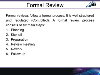 Formal Review
Formal reviews follow a formal process. It is well structured
and regulated (Controlled). A formal review process
consists of six main steps:
1. Planning
2. Kick-off
3. Preparation
4. Review meeting
5. Rework
6. Follow-up
 