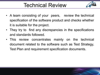 Technical Review
• A team consisting of your peers, review the technical
specification of the software product and checks whether
it is suitable for the project.
• They try to find any discrepancies in the specifications
and standards followed.
• This review concentrates mainly on the technical
document related to the software such as Test Strategy,
Test Plan and requirement specification documents.
 