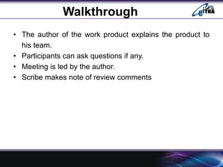 Walkthrough
• The author of the work product explains the product to
his team.
• Participants can ask questions if any.
• Meeting is led by the author.
• Scribe makes note of review comments
 