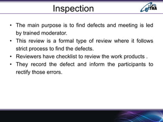 Inspection
• The main purpose is to find defects and meeting is led
by trained moderator.
• This review is a formal type of review where it follows
strict process to find the defects.
• Reviewers have checklist to review the work products .
• They record the defect and inform the participants to
rectify those errors.
 