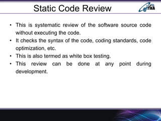 Static Code Review
• This is systematic review of the software source code
without executing the code.
• It checks the syntax of the code, coding standards, code
optimization, etc.
• This is also termed as white box testing.
• This review can be done at any point during
development.
 