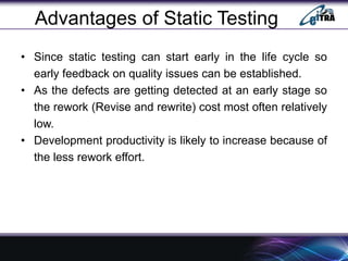 Advantages of Static Testing
• Since static testing can start early in the life cycle so
early feedback on quality issues can be established.
• As the defects are getting detected at an early stage so
the rework (Revise and rewrite) cost most often relatively
low.
• Development productivity is likely to increase because of
the less rework effort.
 