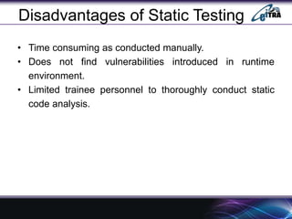 Disadvantages of Static Testing
• Time consuming as conducted manually.
• Does not find vulnerabilities introduced in runtime
environment.
• Limited trainee personnel to thoroughly conduct static
code analysis.
 