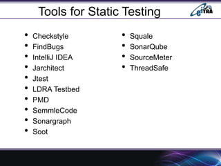 Tools for Static Testing
• Checkstyle
• FindBugs
• IntelliJ IDEA
• Jarchitect
• Jtest
• LDRA Testbed
• PMD
• SemmleCode
• Sonargraph
• Soot
• Squale
• SonarQube
• SourceMeter
• ThreadSafe
 