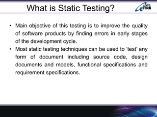What is Static Testing?
• Main objective of this testing is to improve the quality
of software products by finding errors in early stages
of the development cycle.
• Most static testing techniques can be used to ‘test’ any
form of document including source code, design
documents and models, functional specifications and
requirement specifications.
 