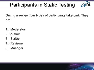 Participants in Static Testing
During a review four types of participants take part. They
are:
1. Moderator
2. Author
3. Scribe
4. Reviewer
5. Manager
 