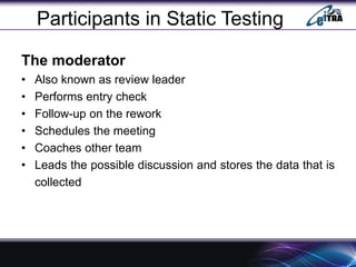Participants in Static Testing
The moderator
• Also known as review leader
• Performs entry check
• Follow-up on the rework
• Schedules the meeting
• Coaches other team
• Leads the possible discussion and stores the data that is
collected
 