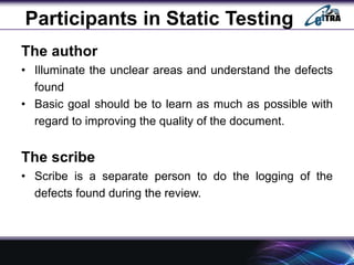 Participants in Static Testing
The author
• Illuminate the unclear areas and understand the defects
found
• Basic goal should be to learn as much as possible with
regard to improving the quality of the document.
The scribe
• Scribe is a separate person to do the logging of the
defects found during the review.
 