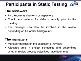 Participants in Static Testing
The reviewers
• Also known as checkers or inspectors
• Check any material for defects, mostly prior to the
meeting
• The manager can also be involved in the review
depending on his or her background.
The managers
• Manager decides on the execution of reviews
• Allocates time in project schedules and determines
whether review process objectives have been met
 