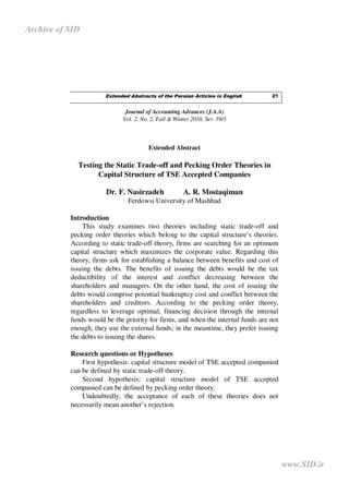 Archive of SID




                       Extended Abstracts of the Persian Articles in English      21


                              Journal of Accounting Advances (J.A.A)
                             Vol. 2, No. 2, Fall & Winter 2010, Ser. 59/3



                                       Extended Abstract

             Testing the Static Trade-off and Pecking Order Theories in
                   Capital Structure of TSE Accepted Companies

                       Dr. F. Nasirzadeh              A. R. Mostaqiman
                               Ferdowsi University of Mashhad

           Introduction
               This study examines two theories including static trade-off and
           pecking order theories which belong to the capital structure’s theories.
           According to static trade-off theory, firms are searching for an optimum
           capital structure which maximizes the corporate value. Regarding this
           theory, firms ask for establishing a balance between benefits and cost of
           issuing the debts. The benefits of issuing the debts would be the tax
           deductibility of the interest and conflict decreasing between the
           shareholders and managers. On the other hand, the cost of issuing the
           debts would comprise potential bankruptcy cost and conflict between the
           shareholders and creditors. According to the pecking order theory,
           regardless to leverage optimal, financing decision through the internal
           funds would be the priority for firms, and when the internal funds are not
           enough, they use the external funds; in the meantime, they prefer issuing
           the debts to issuing the shares.

           Research questions or Hypotheses
               First hypothesis: capital structure model of TSE accepted companied
           can be defined by static trade-off theory.
               Second hypothesis: capital structure model of TSE accepted
           companied can be defined by pecking order theory.
               Undoubtedly, the acceptance of each of these theories does not
           necessarily mean another’s rejection.




                                                                                        www.SID.ir
 