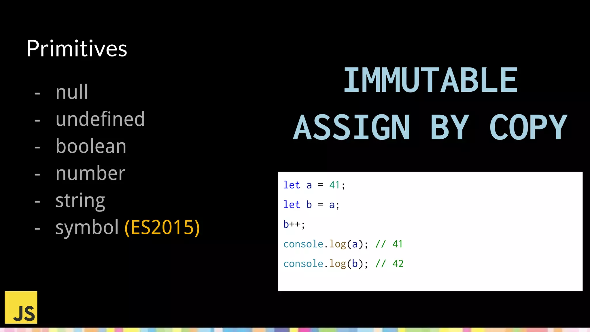 Primitives
- null
- undefined
- boolean
- number
- string
- symbol (ES2015)
IMMUTABLE
ASSIGN BY COPY
let a = 41;
let b = a;
b++;
console.log(a); // 41
console.log(b); // 42
 