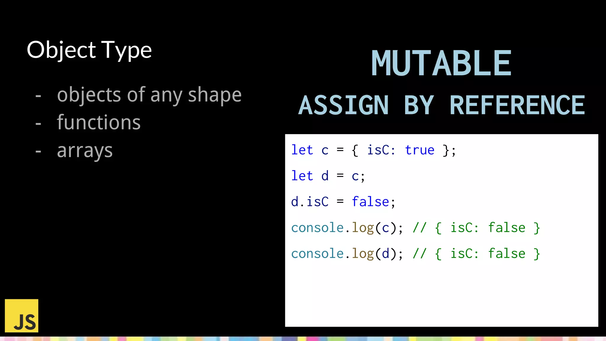Object Type
- objects of any shape
- functions
- arrays let a = [1, 2];
let b = a;
b.push(3);
console.log(a); // [1, 2, 3]
console.log(b); // [1, 2, 3]
b = [4, 5, 6];
console.log(a); // [1, 2, 3]
console.log(b); // [4, 5, 6]
MUTABLE
ASSIGN BY REFERENCE
let c = { isC: true };
let d = c;
d.isC = false;
console.log(c); // { isC: false }
console.log(d); // { isC: false }
 