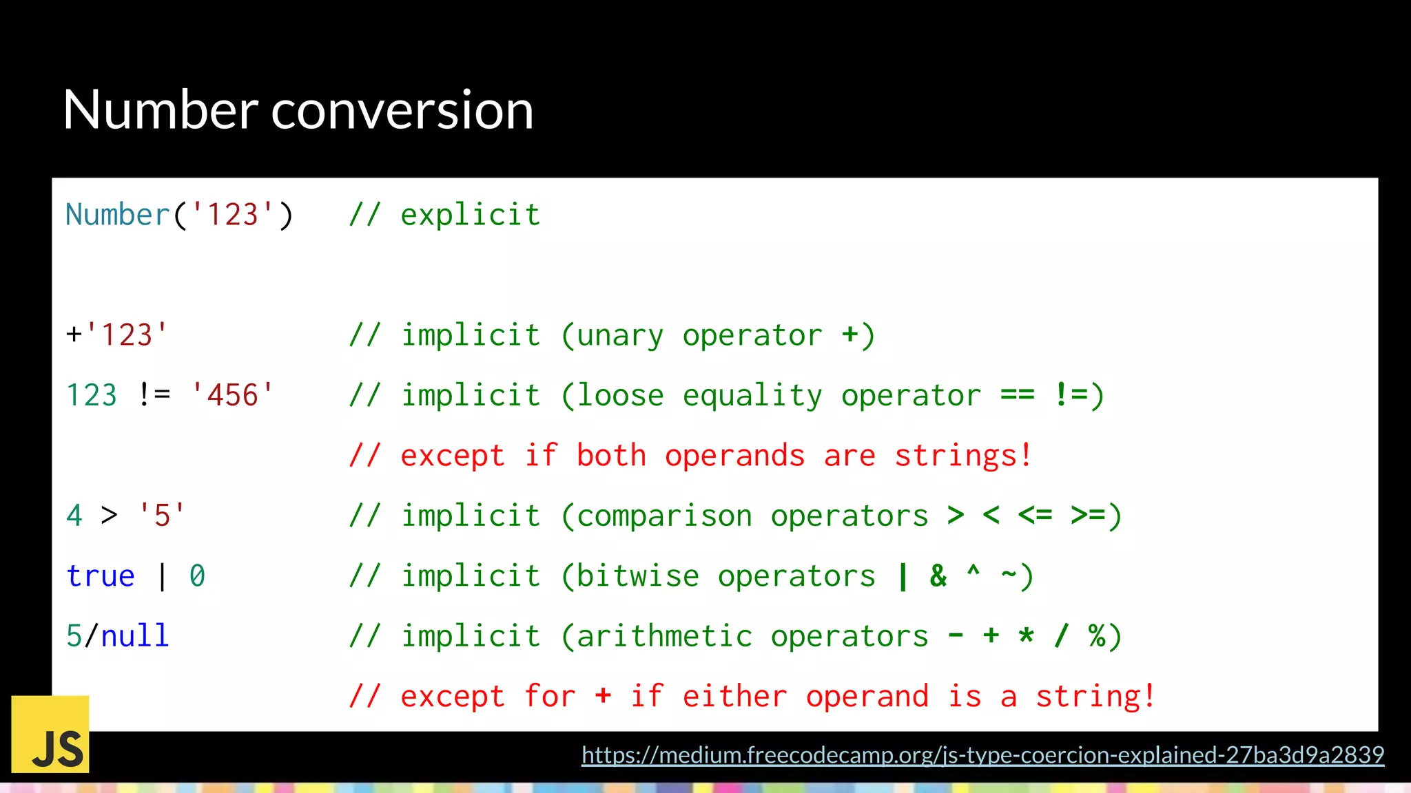Number conversion
https://medium.freecodecamp.org/js-type-coercion-explained-27ba3d9a2839
Number('123') // explicit
+'123' // implicit (unary operator +)
123 != '456' // implicit (loose equality operator == !=)
// except if both operands are strings!
4 > '5' // implicit (comparison operators > < <= >=)
true | 0 // implicit (bitwise operators | & ^ ~)
5/null // implicit (arithmetic operators - + * / %)
// except for + if either operand is a string!
 