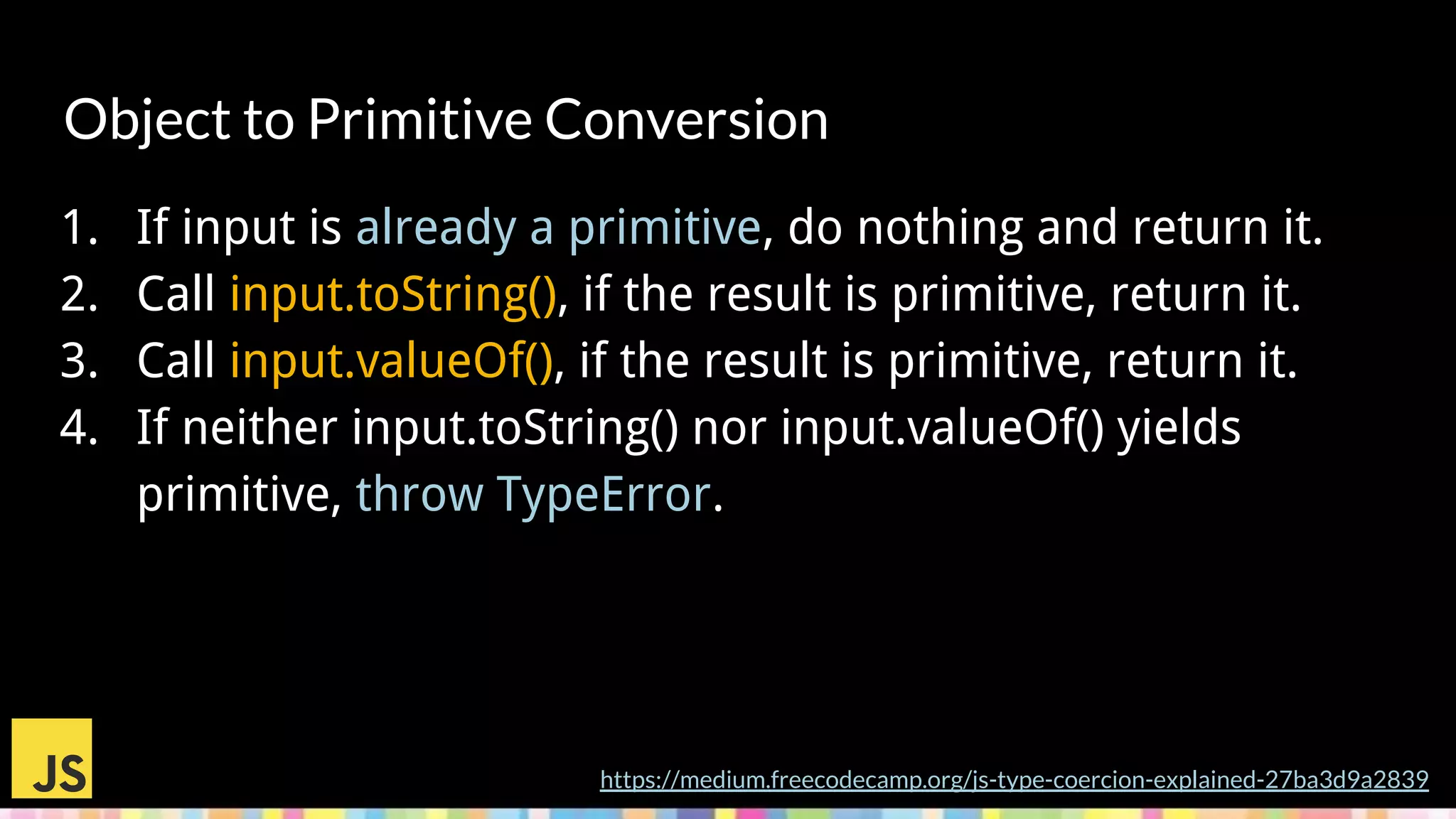 Object to Primitive Conversion
1. If input is already a primitive, do nothing and return it.
2. Call input.toString(), if the result is primitive, return it.
3. Call input.valueOf(), if the result is primitive, return it.
4. If neither input.toString() nor input.valueOf() yields
primitive, throw TypeError.
https://medium.freecodecamp.org/js-type-coercion-explained-27ba3d9a2839
 