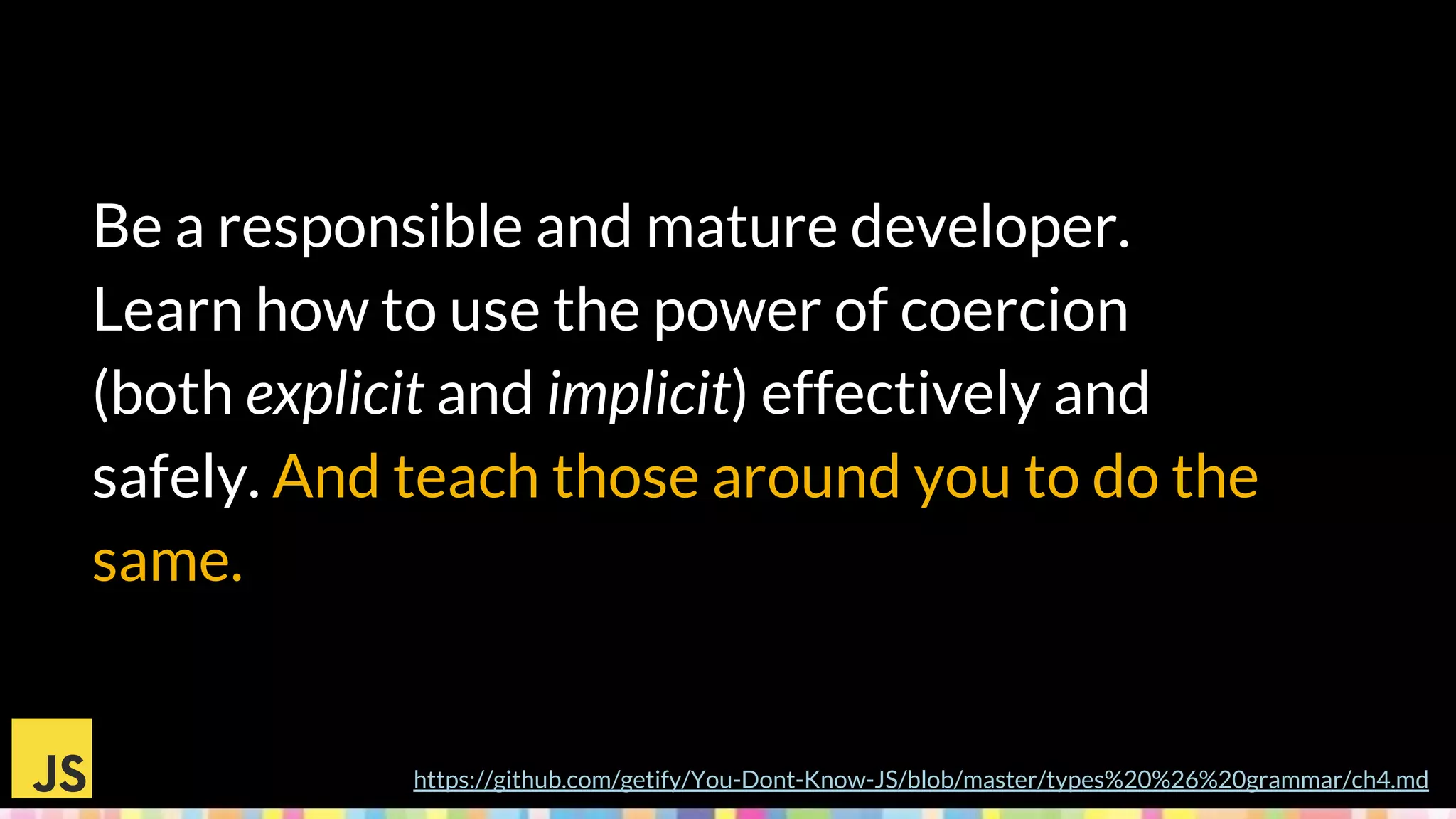 Be a responsible and mature developer.
Learn how to use the power of coercion
(both explicit and implicit) effectively and
safely. And teach those around you to do the
same.
https://github.com/getify/You-Dont-Know-JS/blob/master/types%20%26%20grammar/ch4.md
 